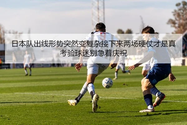 日本队出线形势突然变复杂接下来两场硬仗才是真考验球迷别急着庆祝