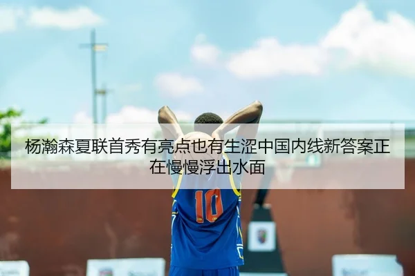 杨瀚森夏联首秀有亮点也有生涩中国内线新答案正在慢慢浮出水面